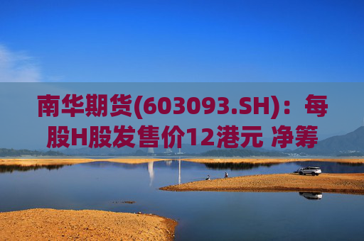 南华期货(603093.SH)：每股H股发售价12港元 净筹额约为12.03亿港元