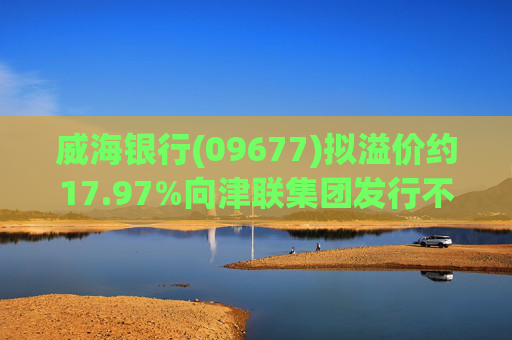 威海银行(09677)拟溢价约17.97%向津联集团发行不超过1.5亿股H股