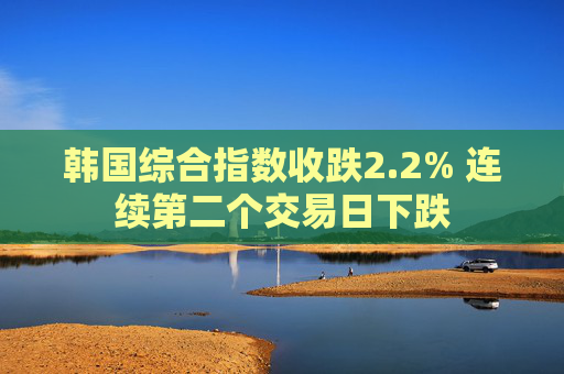 韩国综合指数收跌2.2% 连续第二个交易日下跌