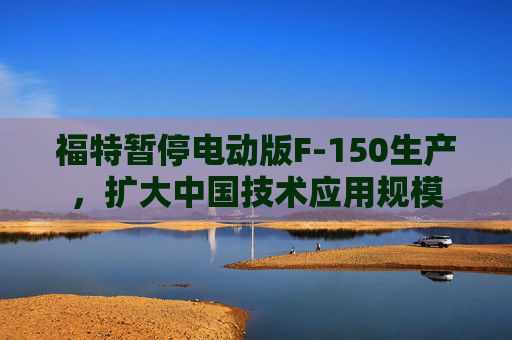 福特暂停电动版F-150生产，扩大中国技术应用规模