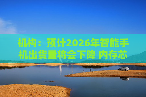 机构:预计2026年智能手机出货量将会下降 内存芯片短缺将推升成本