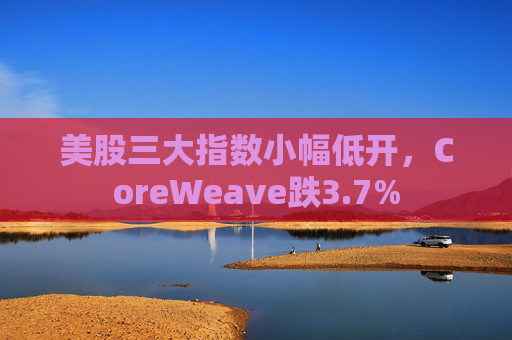 美股三大指数小幅低开,CoreWeave跌3.7%