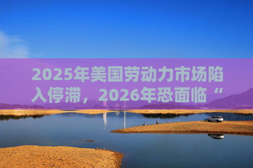 2025年美国劳动力市场陷入停滞，2026年恐面临“崩盘”风险