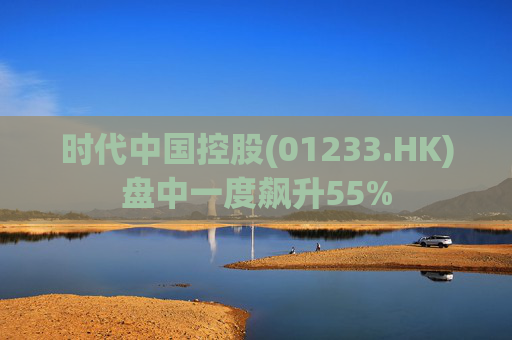 时代中国控股(01233.HK)盘中一度飙升55%