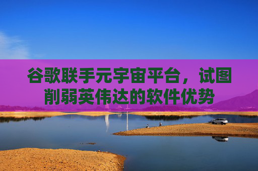 谷歌联手元宇宙平台,试图削弱英伟达的软件优势