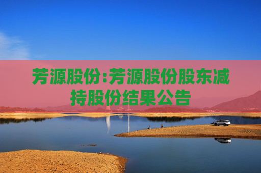 芳源股份:芳源股份股东减持股份结果公告