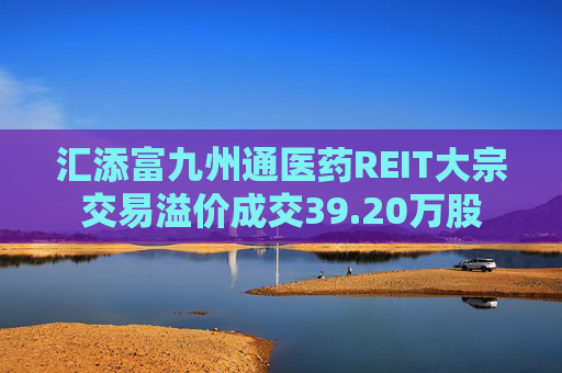 汇添富九州通医药REIT大宗交易溢价成交39.20万股