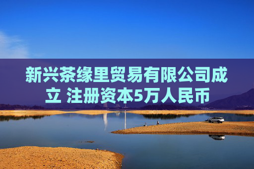 新兴茶缘里贸易有限公司成立 注册资本5万人民币