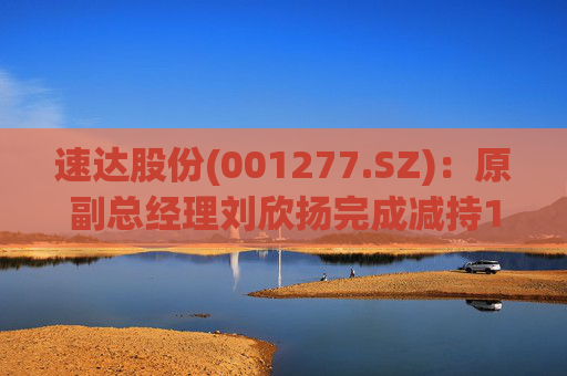 速达股份(001277.SZ):原副总经理刘欣扬完成减持12.92万股公司股份