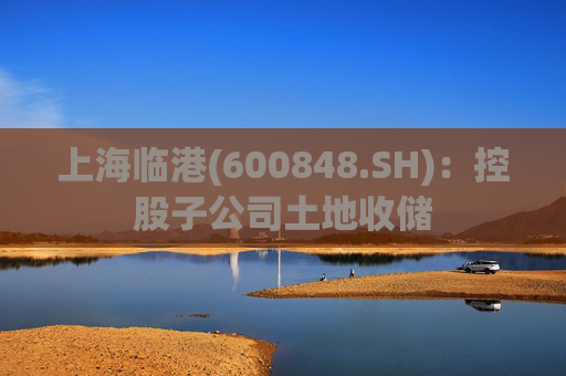 上海临港(600848.SH)：控股子公司土地收储
