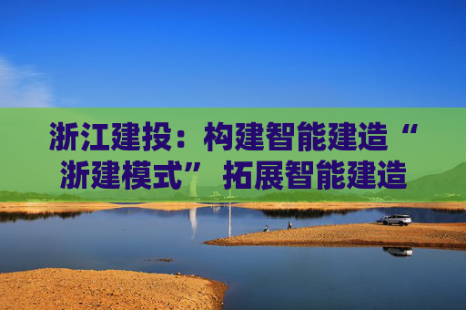 浙江建投:构建智能建造“浙建模式” 拓展智能建造新赛道 第1张 浙江建投:构建智能建造“浙建模式” 拓展智能建造新赛道 第1张
