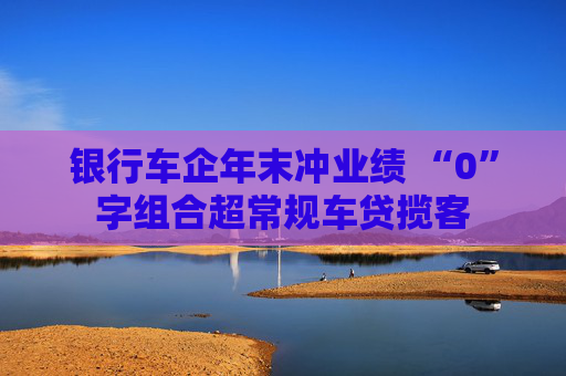 银行车企年末冲业绩 “0”字组合超常规车贷揽客