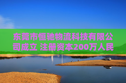 东莞市恒驰物流科技有限公司成立 注册资本200万人民币