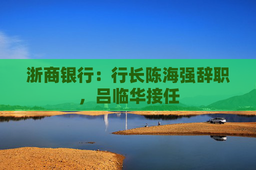 浙商银行：行长陈海强辞职，吕临华接任