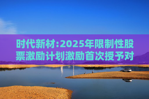 时代新材:2025年限制性股票激励计划激励首次授予对象名单