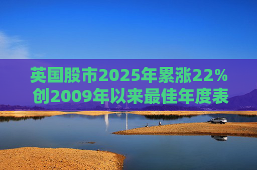 英国股市2025年累涨22% 创2009年以来最佳年度表现