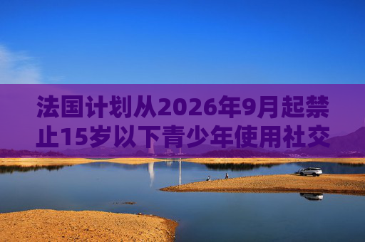 法国计划从2026年9月起禁止15岁以下青少年使用社交媒体