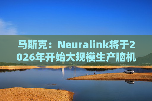 马斯克:Neuralink将于2026年开始大规模生产脑机接口设备