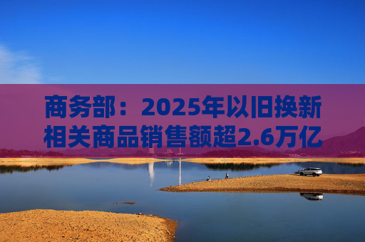 商务部：2025年以旧换新相关商品销售额超2.6万亿元