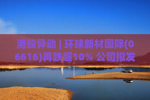 港股异动 | 环球新材国际(06616)再跌超10% 公司拟发行10亿港元可转债 优化公司资本结构