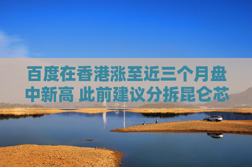 百度在香港涨至近三个月盘中新高 此前建议分拆昆仑芯独立上市
