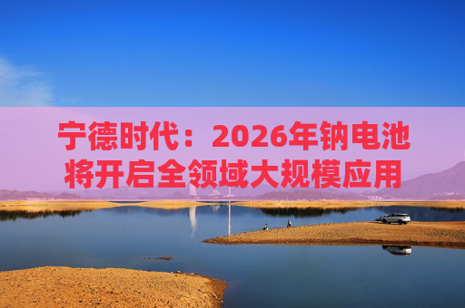 宁德时代:2026年钠电池将开启全领域大规模应用