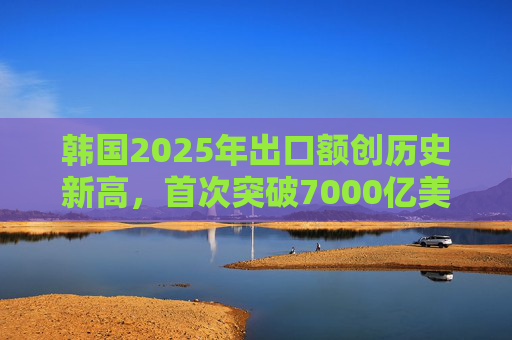 韩国2025年出口额创历史新高,首次突破7000亿美元