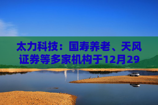 太力科技：国寿养老、天风证券等多家机构于12月29日调研我司