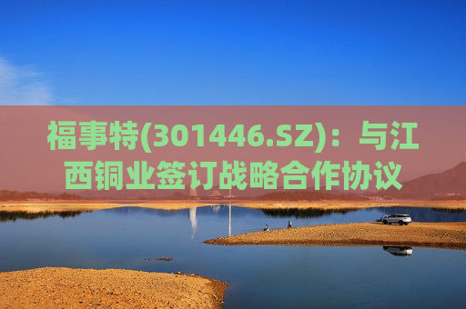 福事特(301446.SZ):与江西铜业签订战略合作协议 第1张 福事特(301446.SZ):与江西铜业签订战略合作协议 第1张