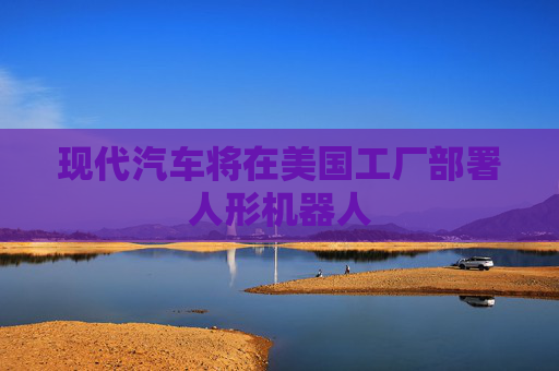 现代汽车将在美国工厂部署人形机器人