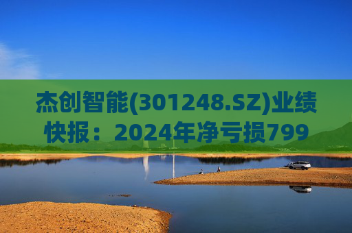 杰创智能(301248.SZ)业绩快报：2024年净亏损7997.69万元