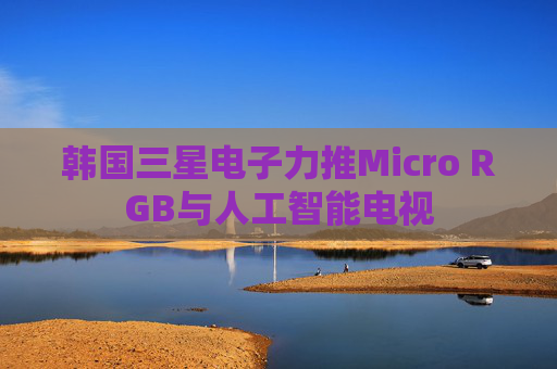 韩国三星电子力推Micro RGB与人工智能电视