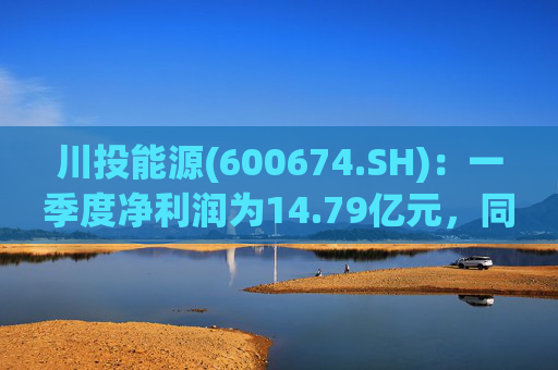 川投能源(600674.SH)：一季度净利润为14.79亿元，同比增长16.16%