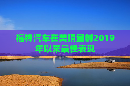 福特汽车在美销量创2019年以来最佳表现