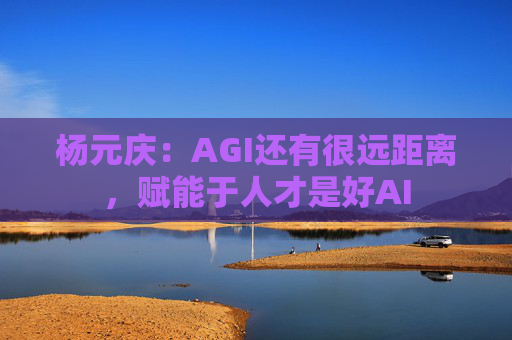 杨元庆:AGI还有很远距离,赋能于人才是好AI