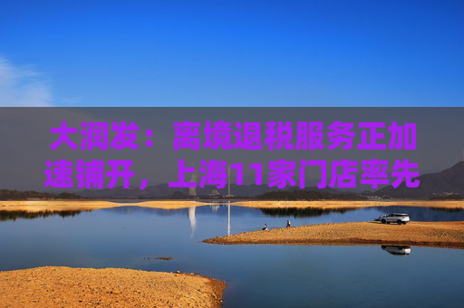 大润发：离境退税服务正加速铺开，上海11家门店率先落地即买即退业务