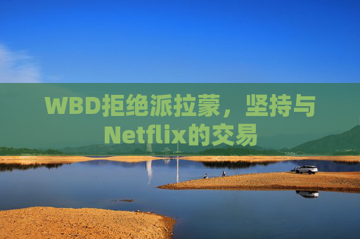 WBD拒绝派拉蒙，坚持与Netflix的交易