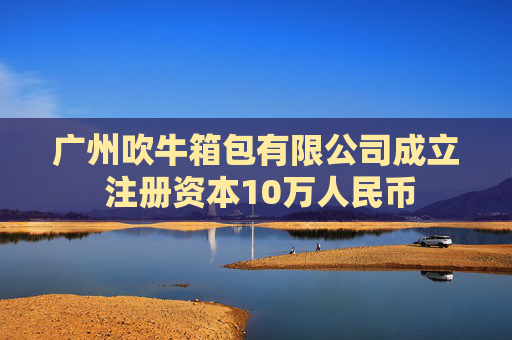 广州吹牛箱包有限公司成立 注册资本10万人民币