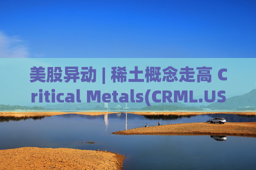 美股异动 | 稀土概念走高 Critical Metals(CRML.US)涨超17%  第1张