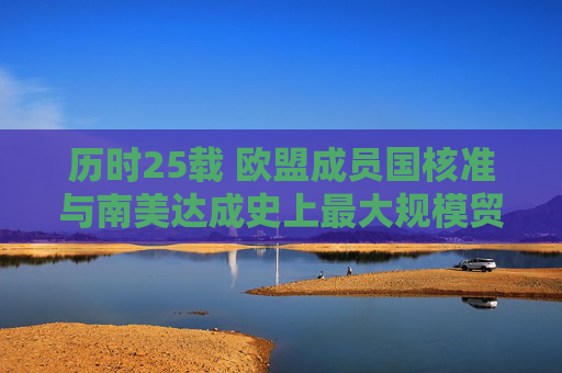 历时25载 欧盟成员国核准与南美达成史上最大规模贸易协定