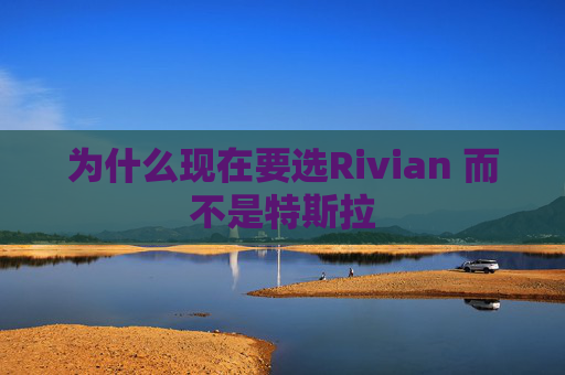 为什么现在要选Rivian 而不是特斯拉 第1张 为什么现在要选Rivian 而不是特斯拉 第1张