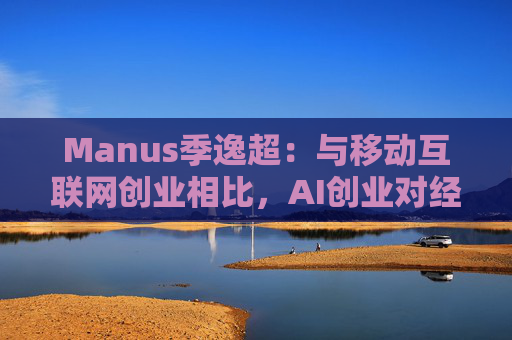 Manus季逸超：与移动互联网创业相比，AI创业对经营能力的要求高得多