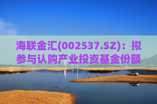 海联金汇(002537.SZ):拟参与认购产业投资基金份额