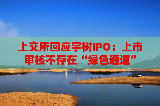 上交所回应宇树IPO：上市审核不存在“绿色通道”
