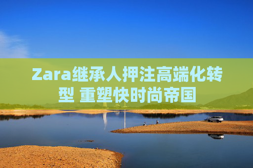 Zara继承人押注高端化转型 重塑快时尚帝国