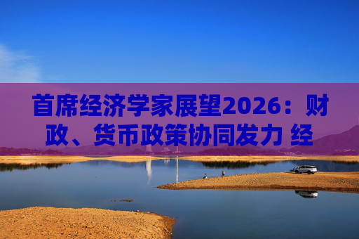 首席经济学家展望2026：财政、货币政策协同发力 经济延续复苏态势  第1张