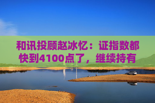 和讯投顾赵冰忆:证指数都快到4100点了,继续持有更具性价比