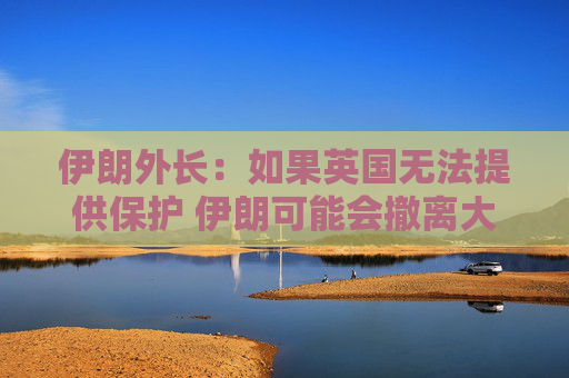 伊朗外长：如果英国无法提供保护 伊朗可能会撤离大使馆人员