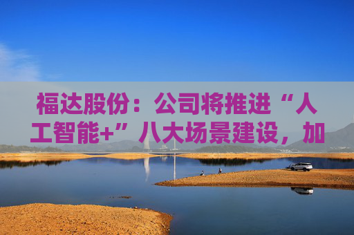 福达股份:公司将推进“人工智能+”八大场景建设,加强资源协同与能力建设