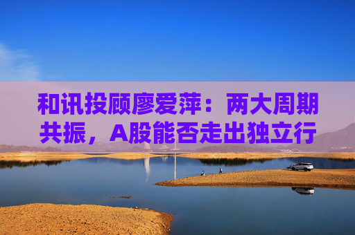 和讯投顾廖爱萍：两大周期共振，A股能否走出独立行情？